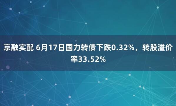 京融实配 6月17日国力转债下跌0.32%，转股溢价率33.52%