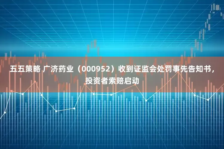 五五策略 广济药业（000952）收到证监会处罚事先告知书，投资者索赔启动
