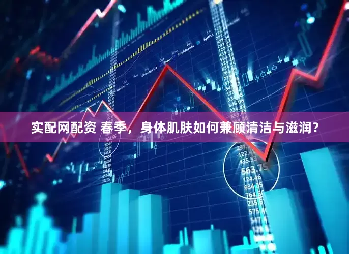 实配网配资 春季，身体肌肤如何兼顾清洁与滋润？