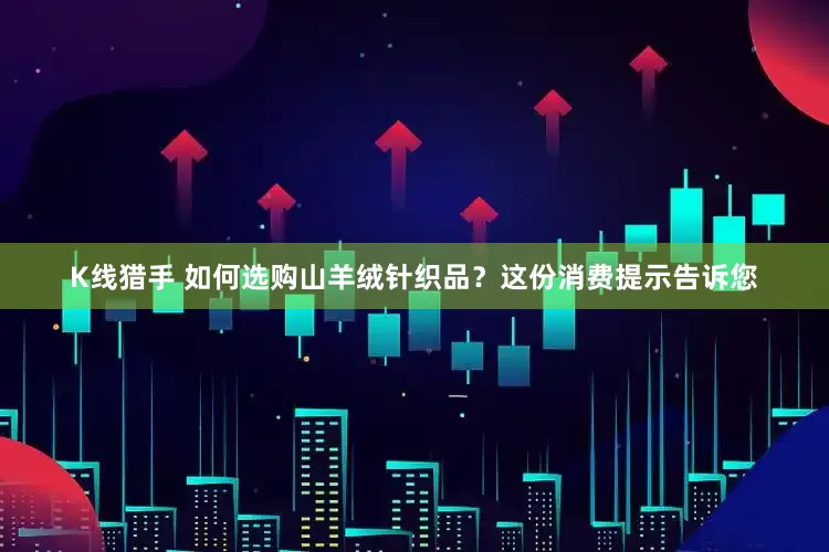 K线猎手 如何选购山羊绒针织品？这份消费提示告诉您