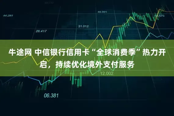 牛途网 中信银行信用卡“全球消费季”热力开启，持续优化境外支付服务