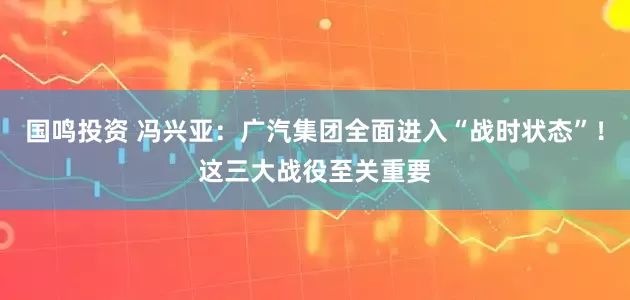 国鸣投资 冯兴亚：广汽集团全面进入“战时状态”！这三大战役至关重要