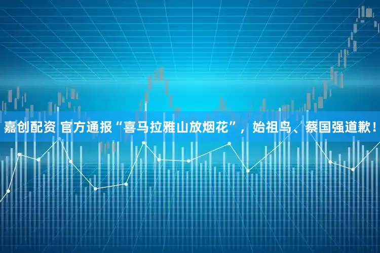 嘉创配资 官方通报“喜马拉雅山放烟花”，始祖鸟、蔡国强道歉！