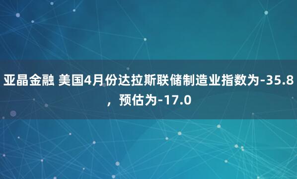 亚晶金融 美国4月份达拉斯联储制造业指数为-35.8，预估为-17.0