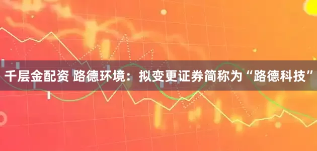 千层金配资 路德环境：拟变更证券简称为“路德科技”