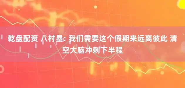 乾盘配资 八村塁: 我们需要这个假期来远离彼此 清空大脑冲刺下半程